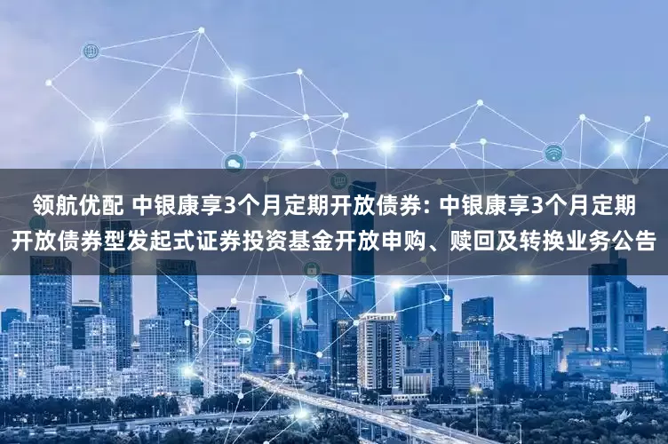 领航优配 中银康享3个月定期开放债券: 中银康享3个月定期开放债券型发起式证券投资基金开放申购、赎回及转换业务公告