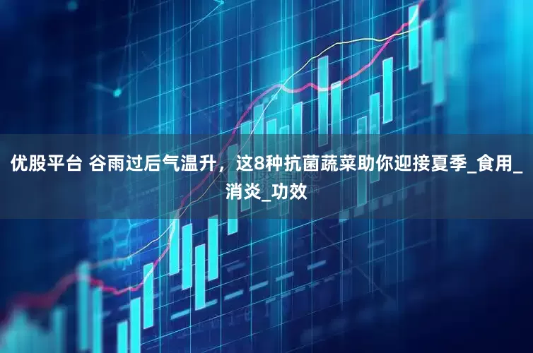 优股平台 谷雨过后气温升，这8种抗菌蔬菜助你迎接夏季_食用_消炎_功效
