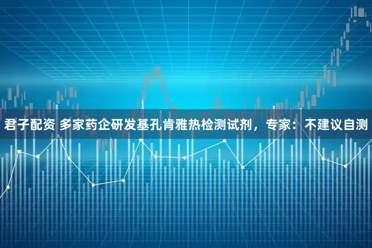 君子配资 多家药企研发基孔肯雅热检测试剂，专家：不建议自测