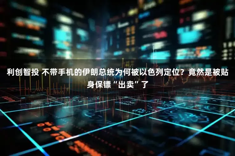 利创智投 不带手机的伊朗总统为何被以色列定位？竟然是被贴身保镖“出卖”了