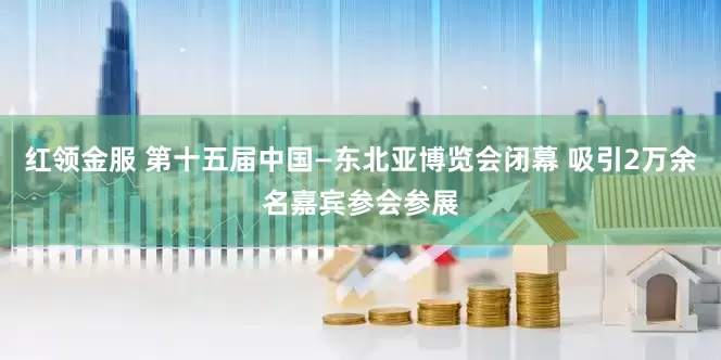 红领金服 第十五届中国—东北亚博览会闭幕 吸引2万余名嘉宾参会参展