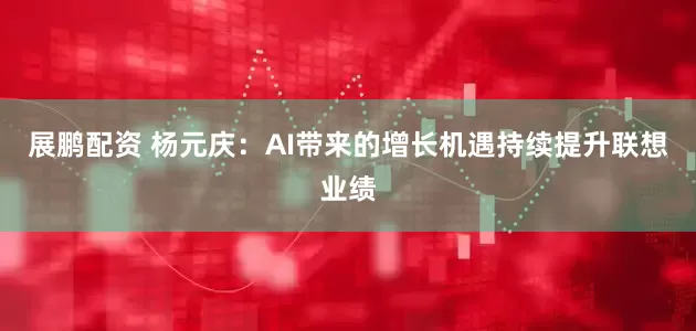 展鹏配资 杨元庆：AI带来的增长机遇持续提升联想业绩