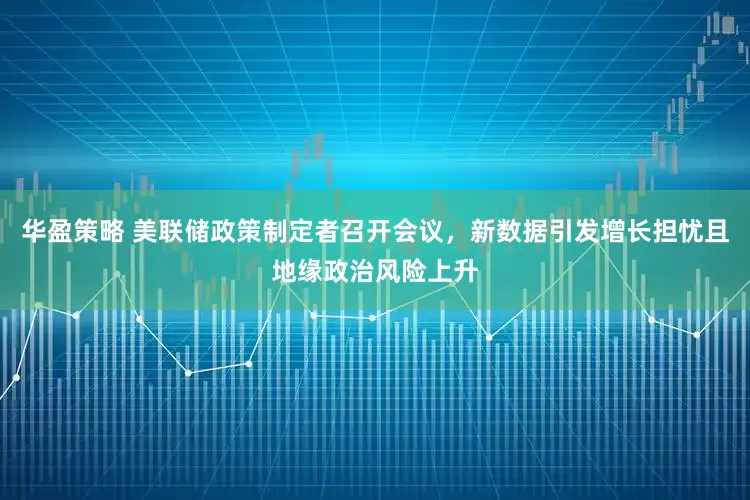 华盈策略 美联储政策制定者召开会议，新数据引发增长担忧且地缘政治风险上升