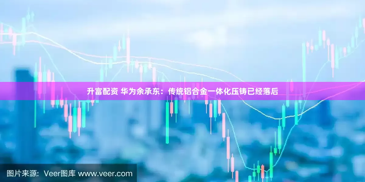 升富配资 华为余承东：传统铝合金一体化压铸已经落后